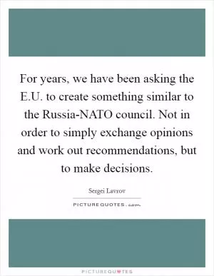 For years, we have been asking the E.U. to create something similar to the Russia-NATO council. Not in order to simply exchange opinions and work out recommendations, but to make decisions Picture Quote #1
