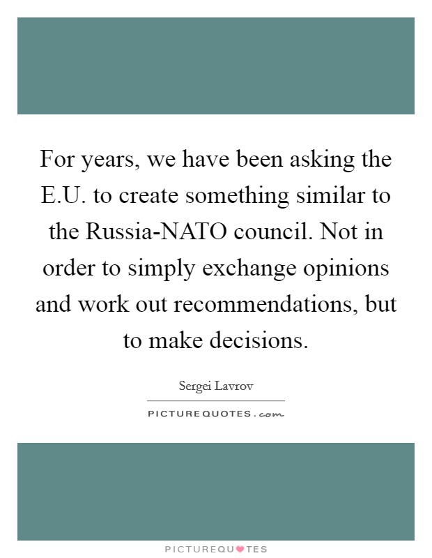 For years, we have been asking the E.U. to create something similar to the Russia-NATO council. Not in order to simply exchange opinions and work out recommendations, but to make decisions. Picture Quote #1