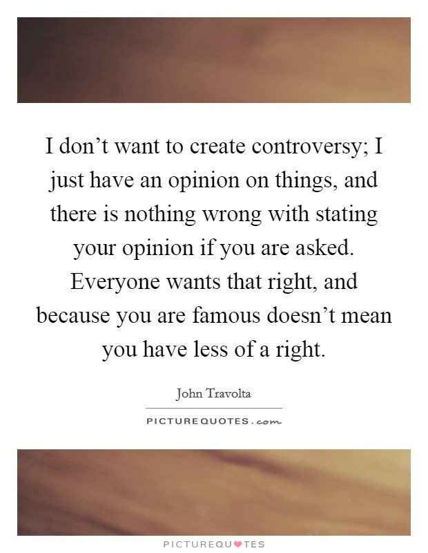 I don't want to create controversy; I just have an opinion on things, and there is nothing wrong with stating your opinion if you are asked. Everyone wants that right, and because you are famous doesn't mean you have less of a right. Picture Quote #1