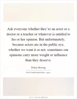 Ask everyone whether they’re an actor or a doctor or a teacher or whatever is entitled to his or her opinion. But unfortunately, because actors are in the public eye, whether we want it or not, sometimes our opinions carry more weight or influence than they deserve Picture Quote #1