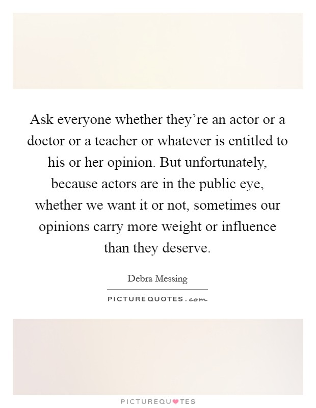 Ask everyone whether they're an actor or a doctor or a teacher or whatever is entitled to his or her opinion. But unfortunately, because actors are in the public eye, whether we want it or not, sometimes our opinions carry more weight or influence than they deserve. Picture Quote #1