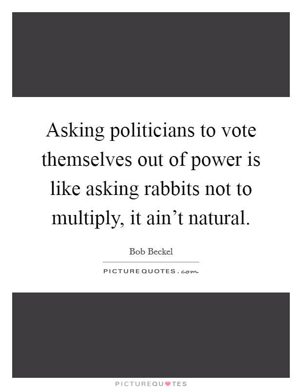 Asking politicians to vote themselves out of power is like asking rabbits not to multiply, it ain't natural. Picture Quote #1