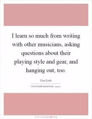 I learn so much from writing with other musicians, asking questions about their playing style and gear, and hanging out, too Picture Quote #1