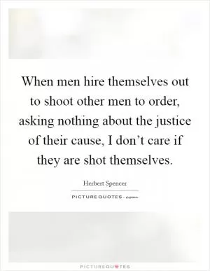 When men hire themselves out to shoot other men to order, asking nothing about the justice of their cause, I don’t care if they are shot themselves Picture Quote #1