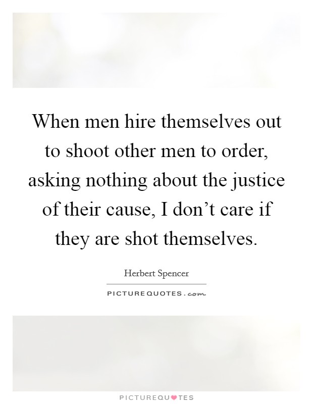 When men hire themselves out to shoot other men to order, asking nothing about the justice of their cause, I don't care if they are shot themselves. Picture Quote #1