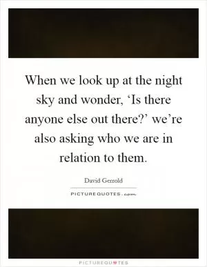 When we look up at the night sky and wonder, ‘Is there anyone else out there?’ we’re also asking who we are in relation to them Picture Quote #1