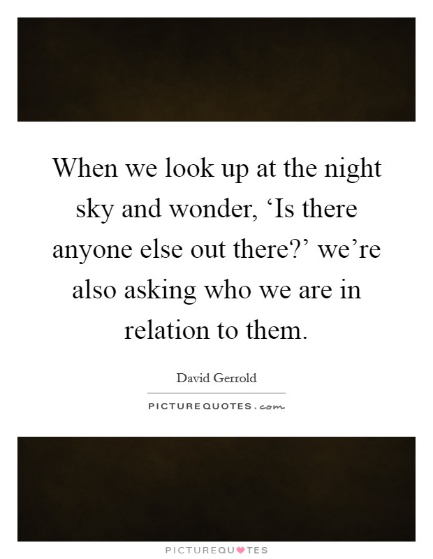 When we look up at the night sky and wonder, ‘Is there anyone else out there?' we're also asking who we are in relation to them. Picture Quote #1
