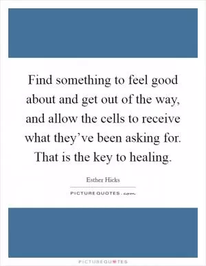 Find something to feel good about and get out of the way, and allow the cells to receive what they’ve been asking for. That is the key to healing Picture Quote #1