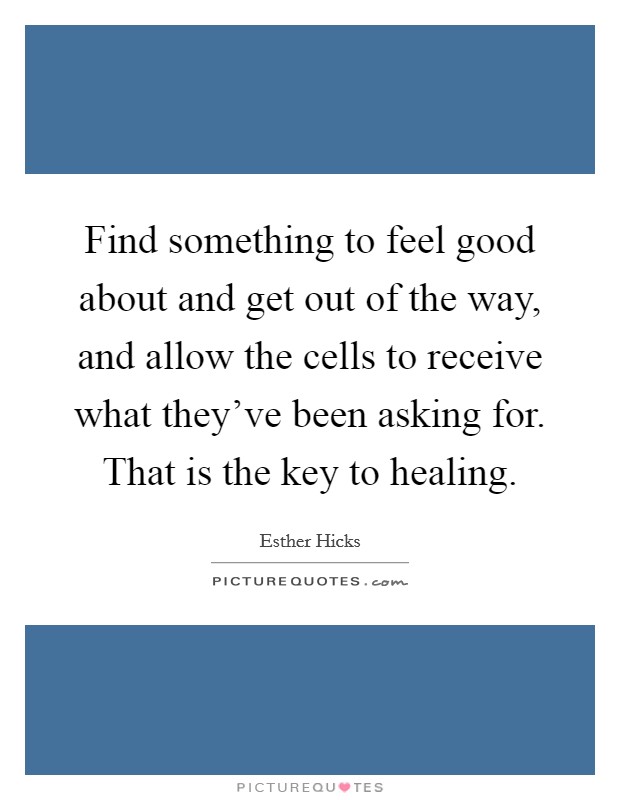 Find something to feel good about and get out of the way, and allow the cells to receive what they've been asking for. That is the key to healing. Picture Quote #1