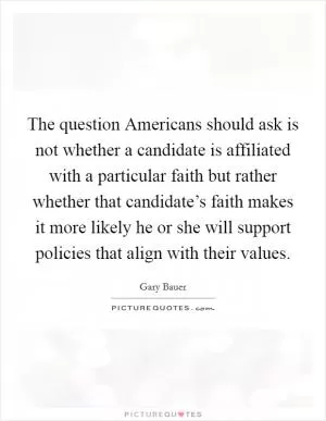 The question Americans should ask is not whether a candidate is affiliated with a particular faith but rather whether that candidate’s faith makes it more likely he or she will support policies that align with their values Picture Quote #1