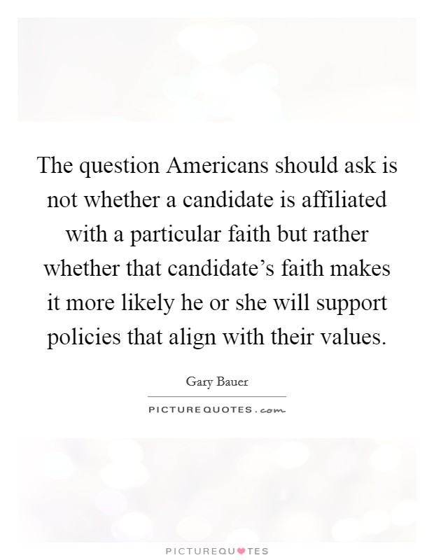 The question Americans should ask is not whether a candidate is affiliated with a particular faith but rather whether that candidate's faith makes it more likely he or she will support policies that align with their values. Picture Quote #1