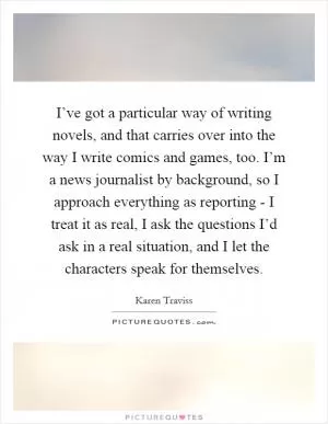I’ve got a particular way of writing novels, and that carries over into the way I write comics and games, too. I’m a news journalist by background, so I approach everything as reporting - I treat it as real, I ask the questions I’d ask in a real situation, and I let the characters speak for themselves Picture Quote #1