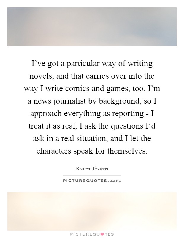 I've got a particular way of writing novels, and that carries over into the way I write comics and games, too. I'm a news journalist by background, so I approach everything as reporting - I treat it as real, I ask the questions I'd ask in a real situation, and I let the characters speak for themselves. Picture Quote #1