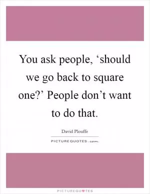 You ask people, ‘should we go back to square one?’ People don’t want to do that Picture Quote #1
