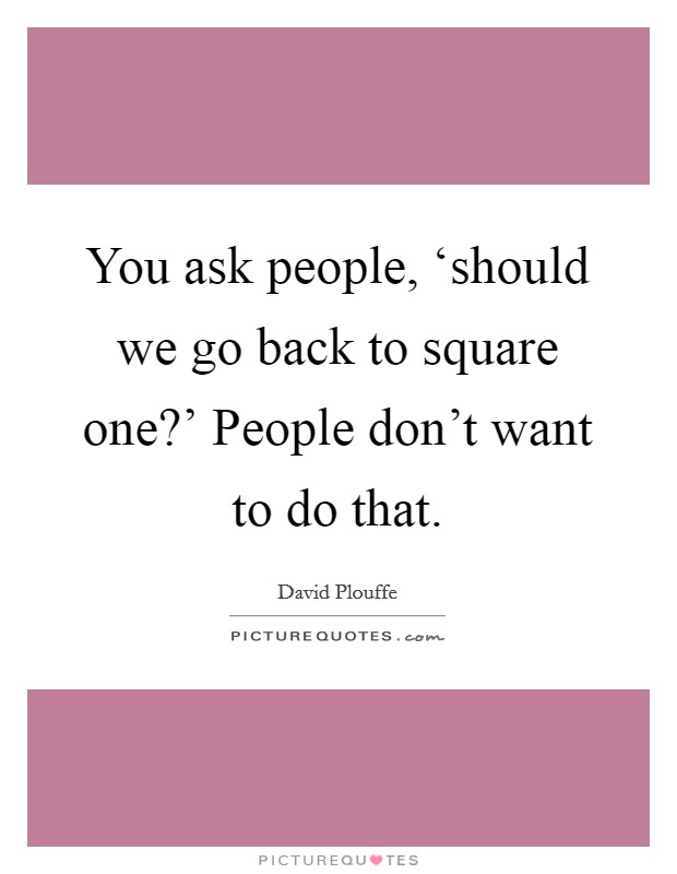You ask people, ‘should we go back to square one?' People don't want to do that. Picture Quote #1