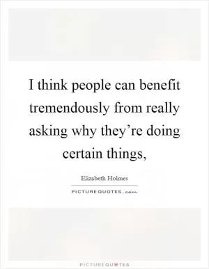 I think people can benefit tremendously from really asking why they’re doing certain things, Picture Quote #1