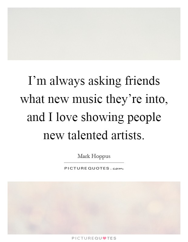 I’m always asking friends what new music they’re into, and I love showing people new talented artists Picture Quote #1