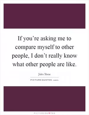 If you’re asking me to compare myself to other people, I don’t really know what other people are like Picture Quote #1