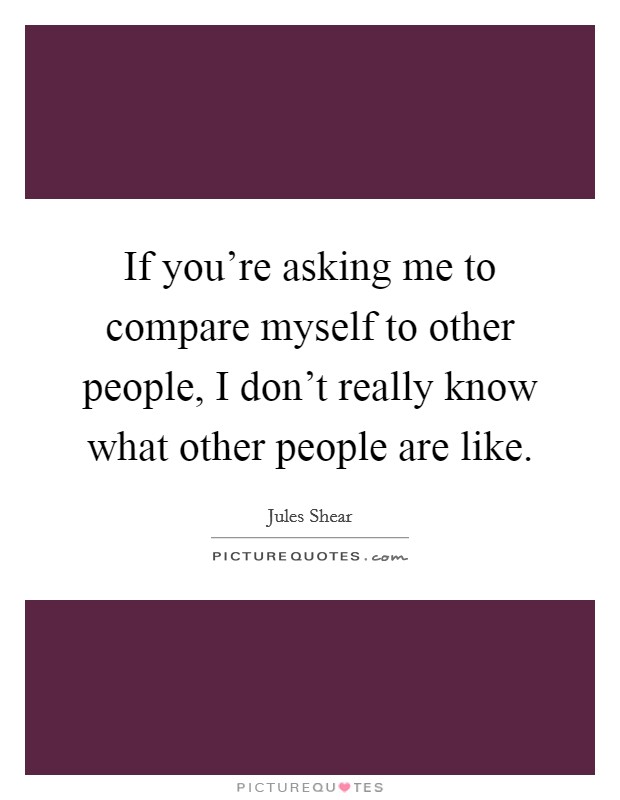 If you're asking me to compare myself to other people, I don't really know what other people are like. Picture Quote #1