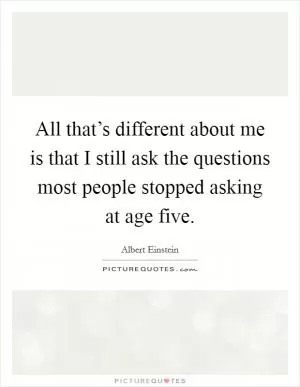 All that’s different about me is that I still ask the questions most people stopped asking at age five Picture Quote #1
