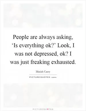 People are always asking, ‘Is everything ok?’ Look, I was not depressed, ok? I was just freaking exhausted Picture Quote #1