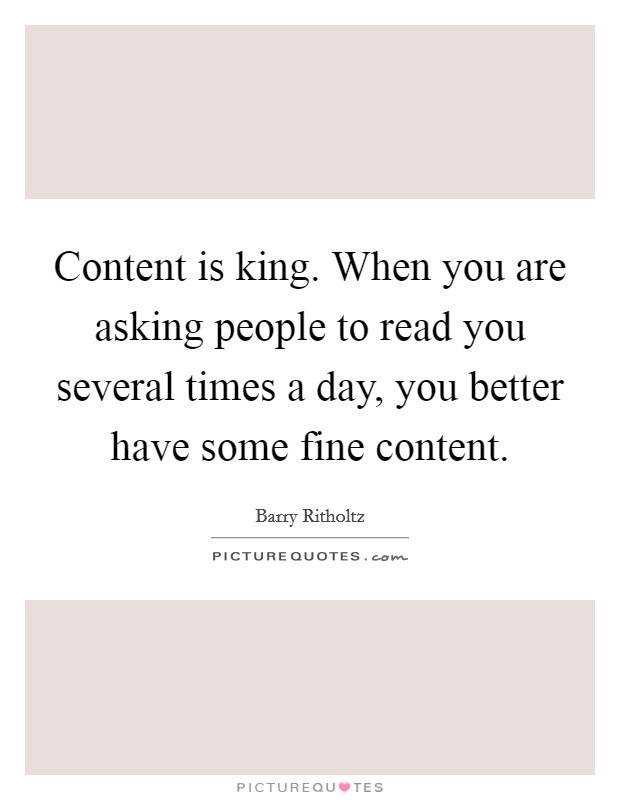Content is king. When you are asking people to read you several times a day, you better have some fine content. Picture Quote #1