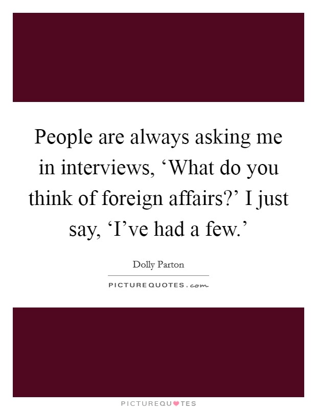 People are always asking me in interviews, ‘What do you think of foreign affairs?' I just say, ‘I've had a few.' Picture Quote #1