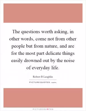 The questions worth asking, in other words, come not from other people but from nature, and are for the most part delicate things easily drowned out by the noise of everyday life Picture Quote #1