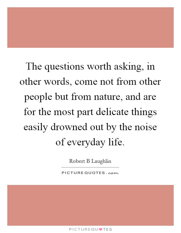 The questions worth asking, in other words, come not from other people but from nature, and are for the most part delicate things easily drowned out by the noise of everyday life. Picture Quote #1