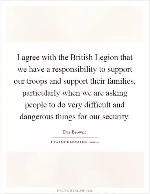 I agree with the British Legion that we have a responsibility to support our troops and support their families, particularly when we are asking people to do very difficult and dangerous things for our security Picture Quote #1