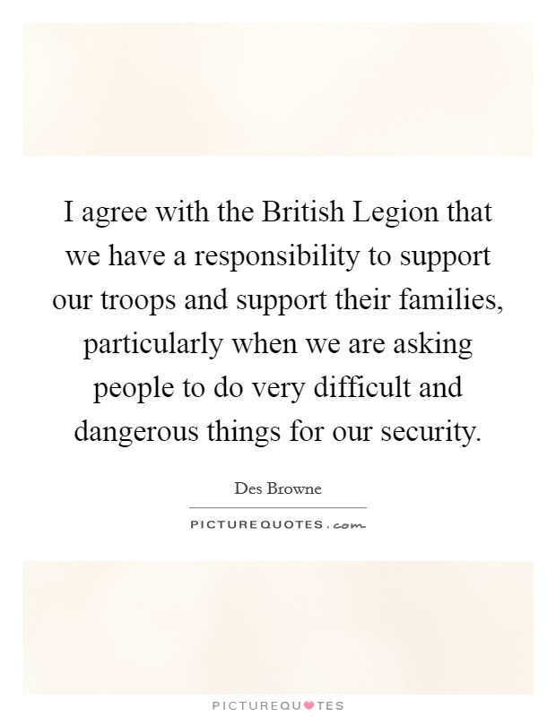 I agree with the British Legion that we have a responsibility to support our troops and support their families, particularly when we are asking people to do very difficult and dangerous things for our security. Picture Quote #1