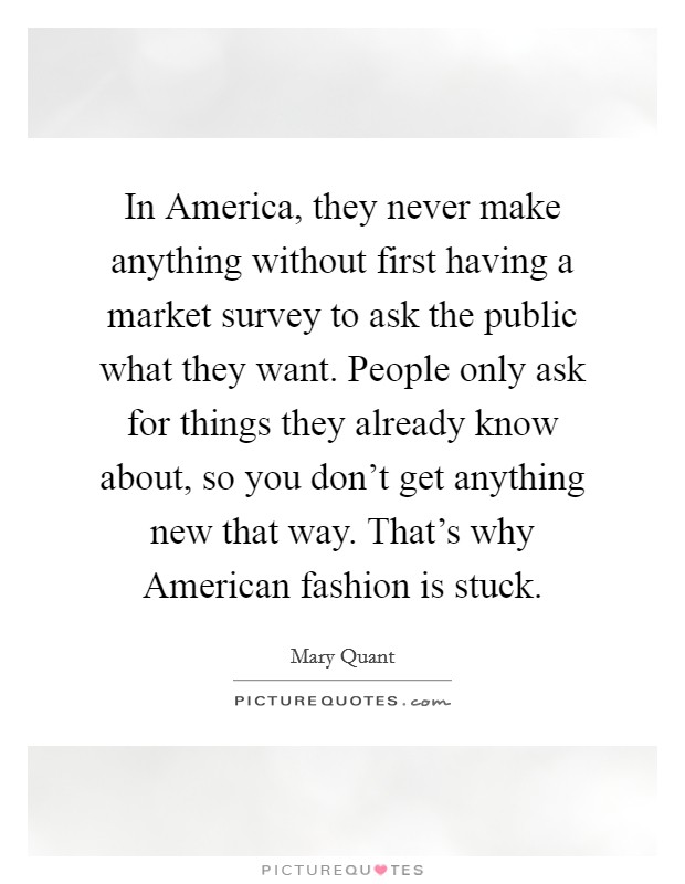 In America, they never make anything without first having a market survey to ask the public what they want. People only ask for things they already know about, so you don't get anything new that way. That's why American fashion is stuck. Picture Quote #1