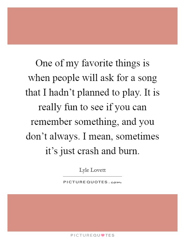One of my favorite things is when people will ask for a song that I hadn't planned to play. It is really fun to see if you can remember something, and you don't always. I mean, sometimes it's just crash and burn. Picture Quote #1