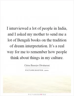 I interviewed a lot of people in India, and I asked my mother to send me a lot of Bengali books on the tradition of dream interpretation. It’s a real way for me to remember how people think about things in my culture Picture Quote #1