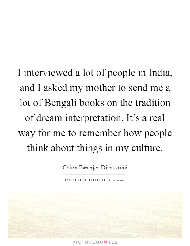 I interviewed a lot of people in India, and I asked my mother to send me a lot of Bengali books on the tradition of dream interpretation. It's a real way for me to remember how people think about things in my culture. Picture Quote #1