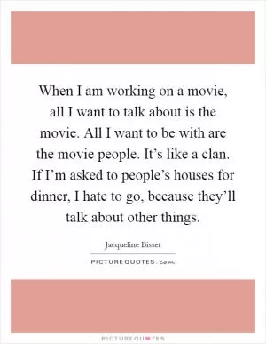 When I am working on a movie, all I want to talk about is the movie. All I want to be with are the movie people. It’s like a clan. If I’m asked to people’s houses for dinner, I hate to go, because they’ll talk about other things Picture Quote #1