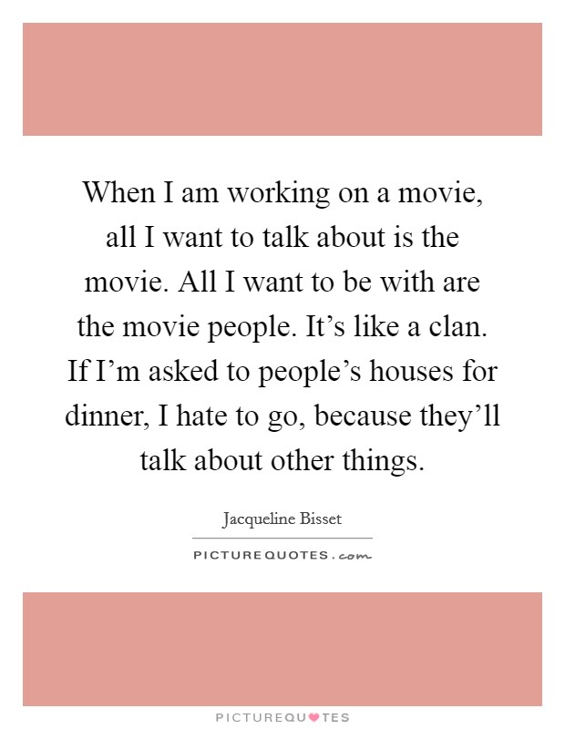When I am working on a movie, all I want to talk about is the movie. All I want to be with are the movie people. It's like a clan. If I'm asked to people's houses for dinner, I hate to go, because they'll talk about other things. Picture Quote #1