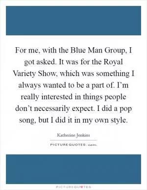 For me, with the Blue Man Group, I got asked. It was for the Royal Variety Show, which was something I always wanted to be a part of. I’m really interested in things people don’t necessarily expect. I did a pop song, but I did it in my own style Picture Quote #1