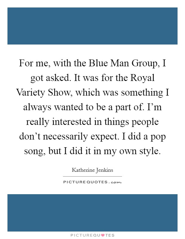 For me, with the Blue Man Group, I got asked. It was for the Royal Variety Show, which was something I always wanted to be a part of. I'm really interested in things people don't necessarily expect. I did a pop song, but I did it in my own style. Picture Quote #1