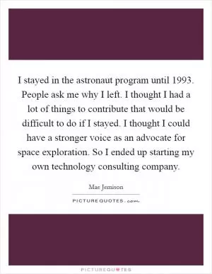 I stayed in the astronaut program until 1993. People ask me why I left. I thought I had a lot of things to contribute that would be difficult to do if I stayed. I thought I could have a stronger voice as an advocate for space exploration. So I ended up starting my own technology consulting company Picture Quote #1
