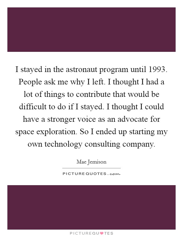 I stayed in the astronaut program until 1993. People ask me why I left. I thought I had a lot of things to contribute that would be difficult to do if I stayed. I thought I could have a stronger voice as an advocate for space exploration. So I ended up starting my own technology consulting company. Picture Quote #1