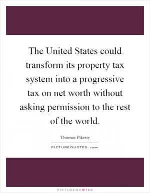 The United States could transform its property tax system into a progressive tax on net worth without asking permission to the rest of the world Picture Quote #1