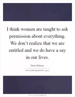 I think women are taught to ask permission about everything. We don’t realize that we are entitled and we do have a say in our lives Picture Quote #1