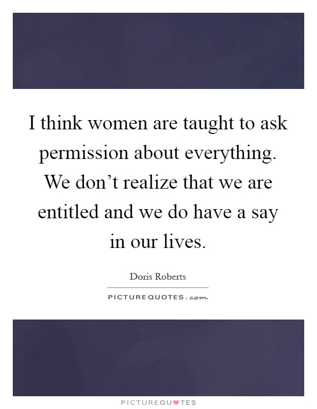 I think women are taught to ask permission about everything. We don't realize that we are entitled and we do have a say in our lives. Picture Quote #1
