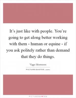 It’s just like with people. You’re going to get along better working with them - human or equine - if you ask politely rather than demand that they do things Picture Quote #1