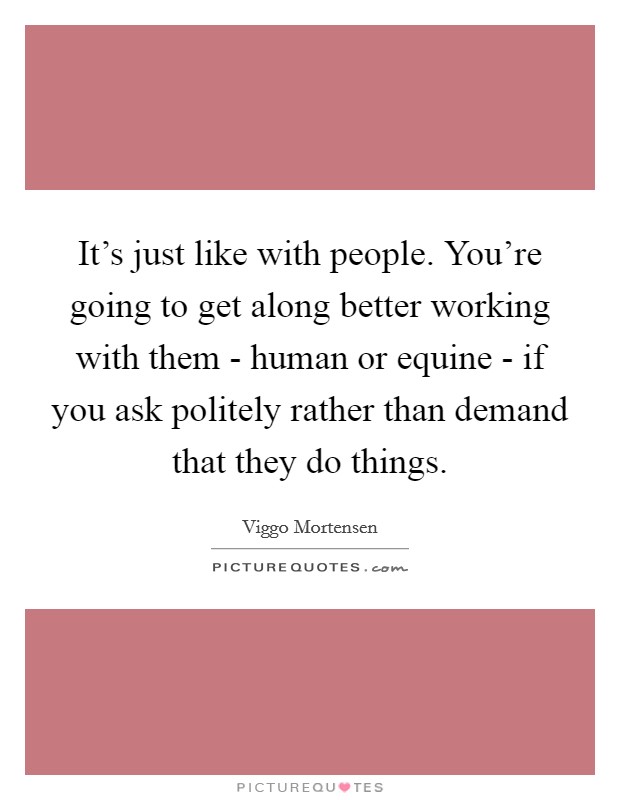 It's just like with people. You're going to get along better working with them - human or equine - if you ask politely rather than demand that they do things. Picture Quote #1