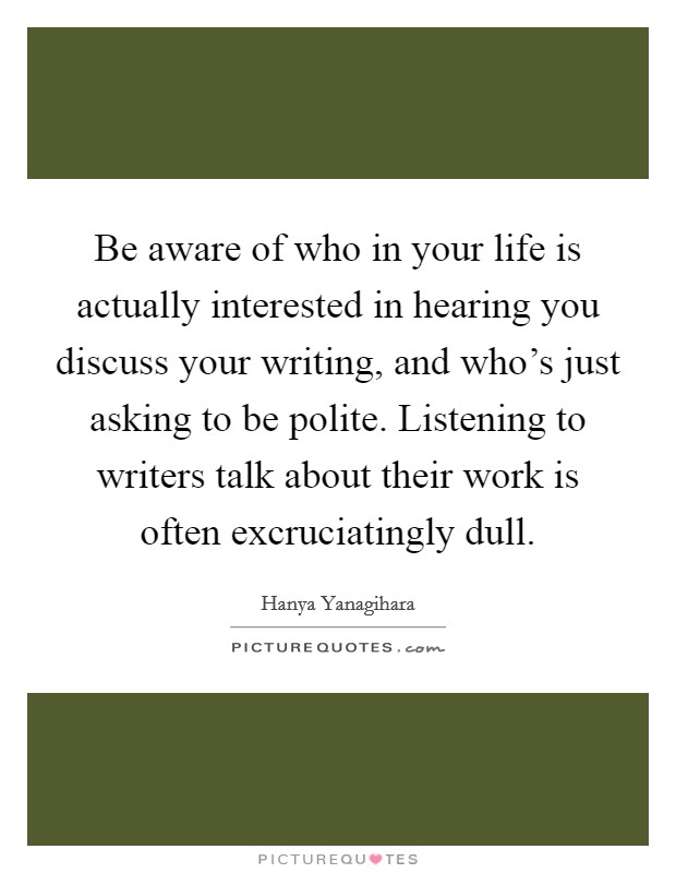 Be aware of who in your life is actually interested in hearing you discuss your writing, and who's just asking to be polite. Listening to writers talk about their work is often excruciatingly dull. Picture Quote #1