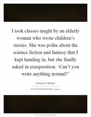 I took classes taught by an elderly woman who wrote children’s stories. She was polite about the science fiction and fantasy that I kept handing in, but she finally asked in exasperation, ‘Can’t you write anything normal?’ Picture Quote #1