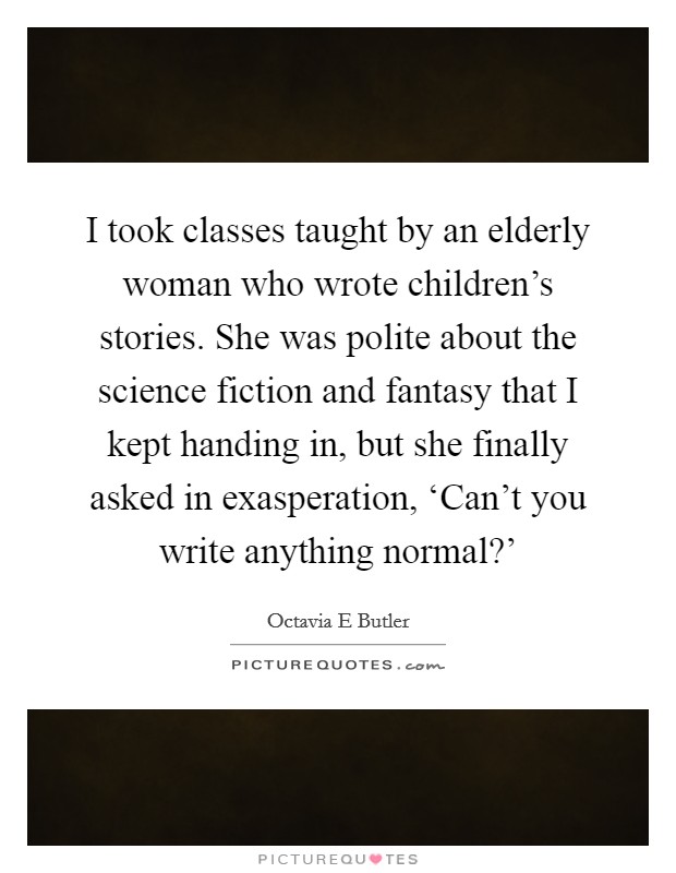 I took classes taught by an elderly woman who wrote children's stories. She was polite about the science fiction and fantasy that I kept handing in, but she finally asked in exasperation, ‘Can't you write anything normal?' Picture Quote #1