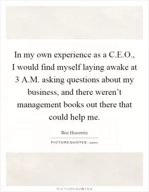 In my own experience as a C.E.O., I would find myself laying awake at 3 A.M. asking questions about my business, and there weren’t management books out there that could help me Picture Quote #1
